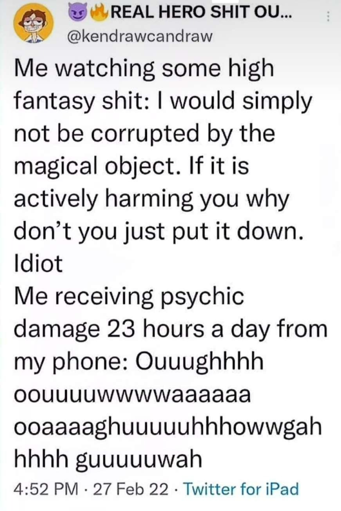 a tweet by @/kendrawcandraw "Me watching some high fantasy shit: I would simply not be corrupted by the magical object. If it is actively harming you why don't you just put it down. 
Idiot
Me receiving psychic damage 23 hours a day from my phone: Ouuughhhhoouuuuwwwwaaaaaaooaaaaghuuuuuhhhowwgahhhhh guuuuuwah - 27 Feb 22